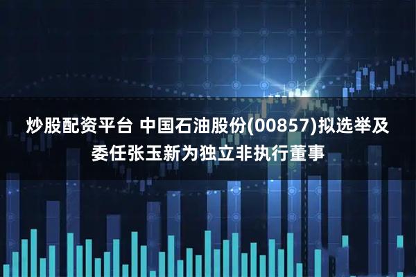 炒股配资平台 中国石油股份(00857)拟选举及委任张玉新为独立非执行董事