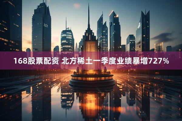 168股票配资 北方稀土一季度业绩暴增727%