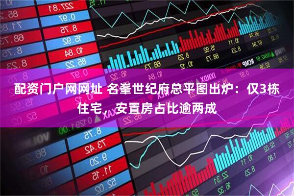 配资门户网网址 名峯世纪府总平图出炉：仅3栋住宅，安置房占比逾两成
