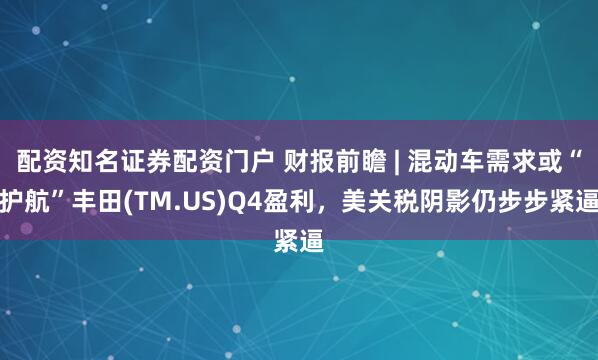 配资知名证券配资门户 财报前瞻 | 混动车需求或“护航”丰田(TM.US)Q4盈利，美关税阴影仍步步紧逼